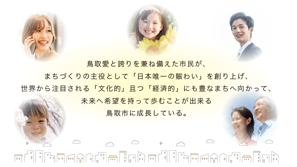 鳥取愛と誇りを兼ね備えた市民が、まちづくりの主役として「日本唯一の賑わい」を創り上げ、世界から注目される「文化的」且つ「経済的」にも豊なまちへ向かって、未来へ希望を持って歩むことが出来る鳥取市に成長している。